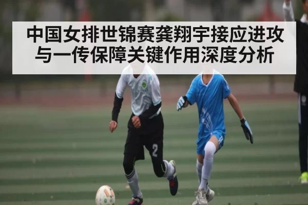 中国女排世锦赛龚翔宇接应进攻与一传保障关键作用深度分析